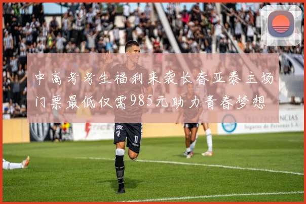 中高考考生福利来袭长春亚泰主场门票最低仅需985元助力青春梦想