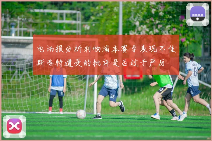 电讯报分析利物浦本赛季表现不佳斯洛特遭受的批评是否过于严厉