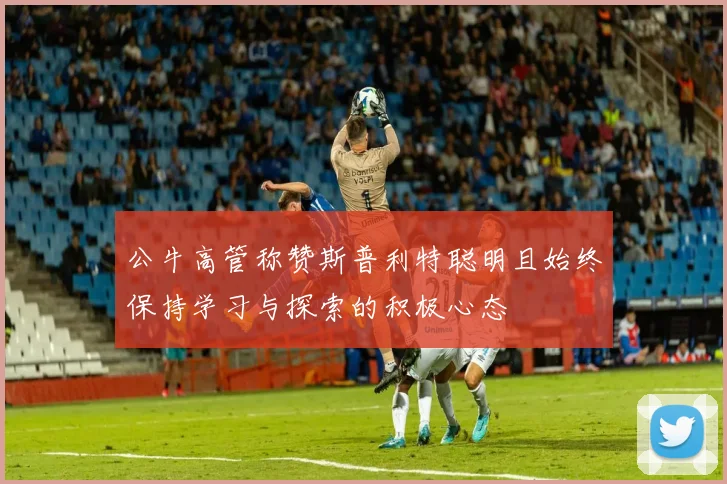 公牛高管称赞斯普利特聪明且始终保持学习与探索的积极心态