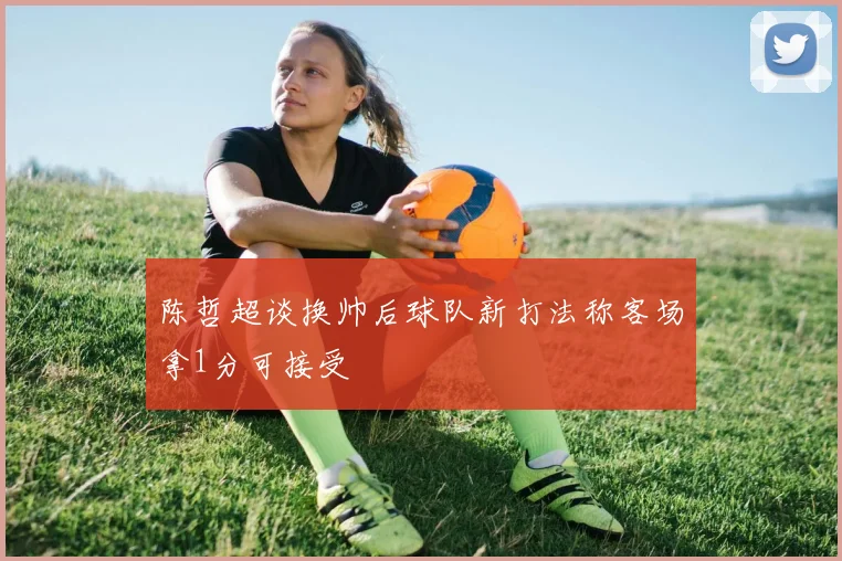 陈哲超谈换帅后球队新打法称客场拿1分可接受