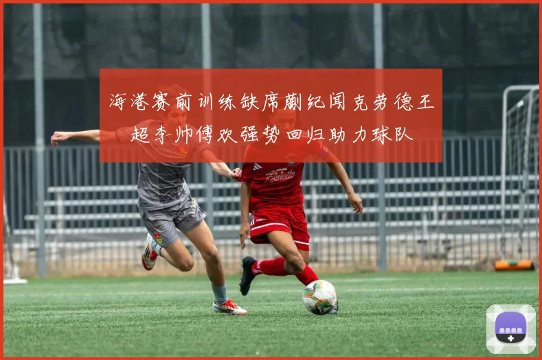 海港赛前训练缺席蒯纪闻克劳德王燊超李帅傅欢强势回归助力球队