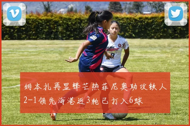 姆本扎再显锋芒热菲尼奥助攻铁人2-1领先海港近3轮已打入6球