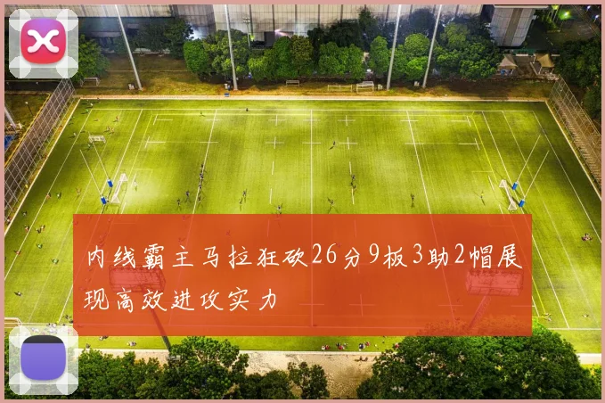 内线霸主马拉狂砍26分9板3助2帽展现高效进攻实力