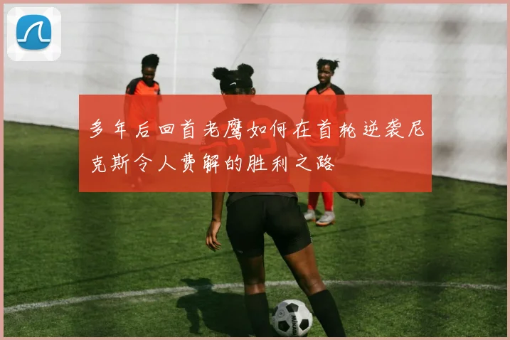 多年后回首老鹰如何在首轮逆袭尼克斯令人费解的胜利之路
