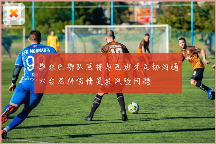 毕尔巴鄂队医将与西班牙足协沟通六台尼科伤情复发风险问题