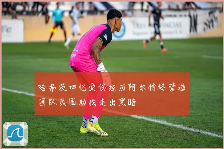 哈弗茨回忆受伤经历阿尔特塔营造团队氛围助我走出黑暗