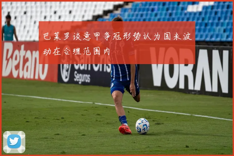 巴莱罗谈意甲争冠形势认为国米波动在合理范围内