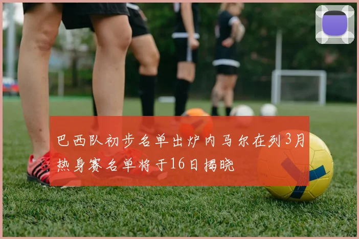 巴西队初步名单出炉内马尔在列3月热身赛名单将于16日揭晓
