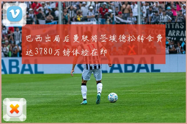 巴西出局后曼联将签埃德松转会费达3780万镑体检在即