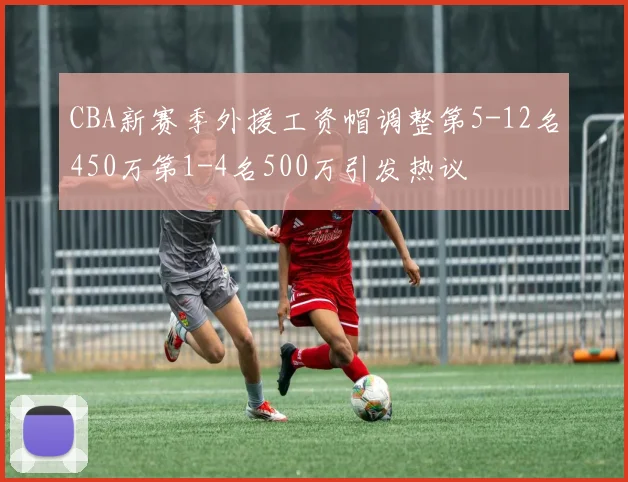 CBA新赛季外援工资帽调整第5-12名450万第1-4名500万引发热议