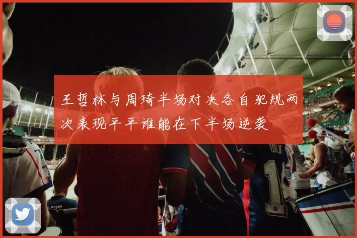 王哲林与周琦半场对决各自犯规两次表现平平谁能在下半场逆袭