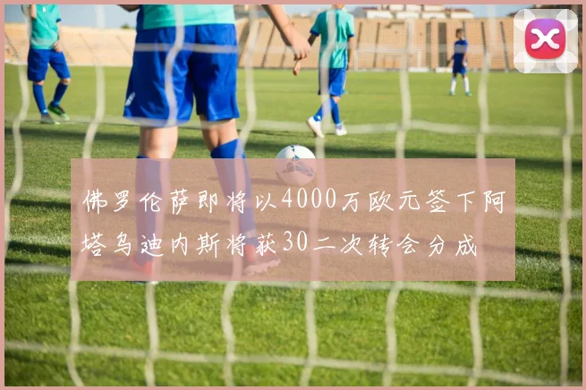 佛罗伦萨即将以4000万欧元签下阿塔乌迪内斯将获30二次转会分成