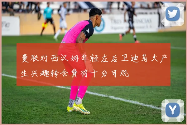 曼联对西汉姆年轻左后卫迪乌夫产生兴趣转会费将十分可观