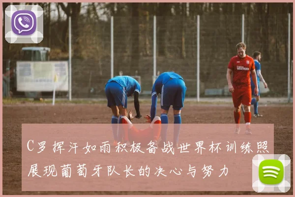 C罗挥汗如雨积极备战世界杯训练照展现葡萄牙队长的决心与努力