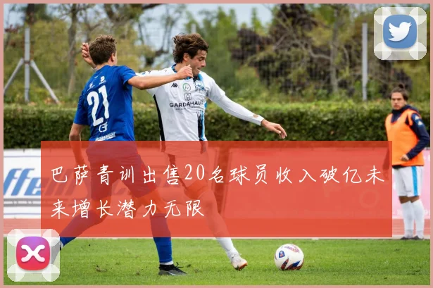 巴萨青训出售20名球员收入破亿未来增长潜力无限