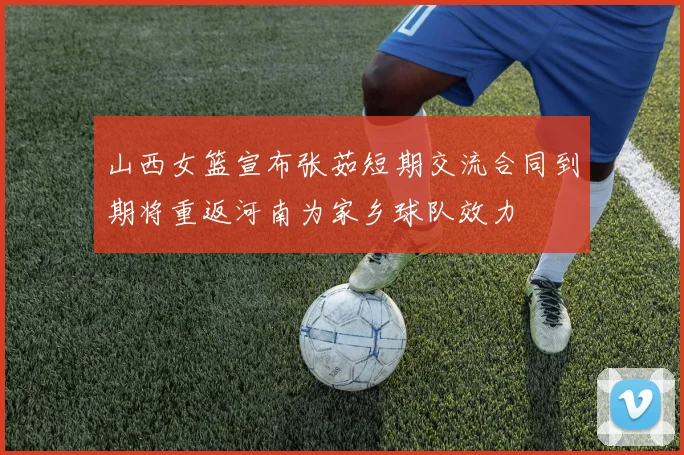 山西女篮宣布张茹短期交流合同到期将重返河南为家乡球队效力