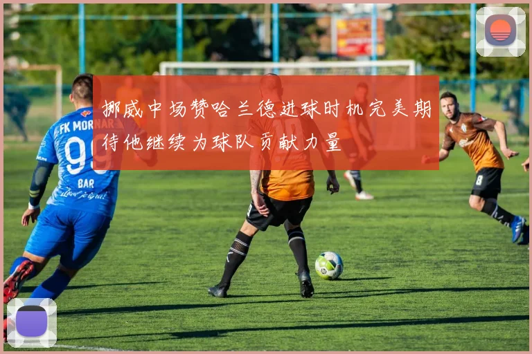 挪威中场赞哈兰德进球时机完美期待他继续为球队贡献力量