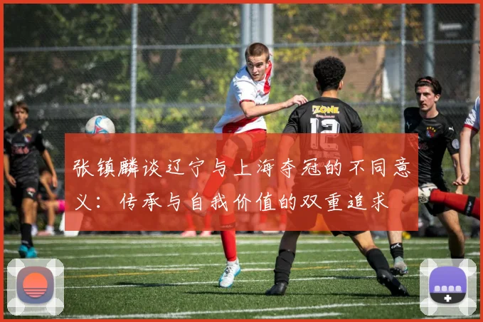 张镇麟谈辽宁与上海夺冠的不同意义：传承与自我价值的双重追求