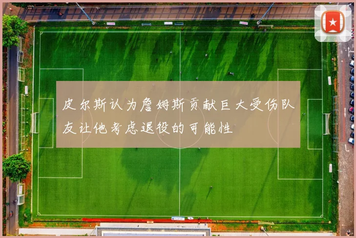 皮尔斯认为詹姆斯贡献巨大受伤队友让他考虑退役的可能性