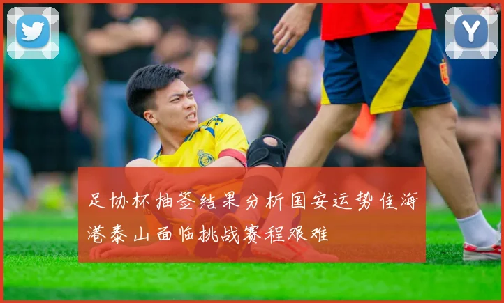足协杯抽签结果分析国安运势佳海港泰山面临挑战赛程艰难