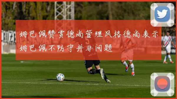 姆巴佩赞赏德尚管理风格德尚表示姆巴佩不防守并非问题
