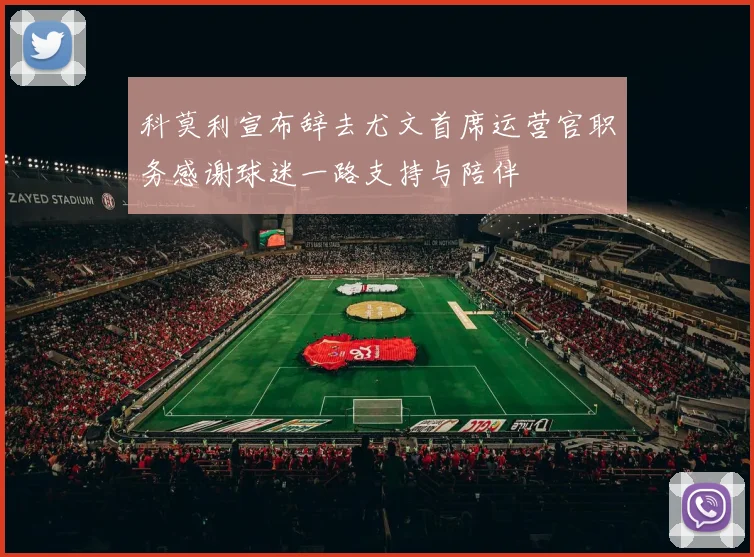 科莫利宣布辞去尤文首席运营官职务感谢球迷一路支持与陪伴