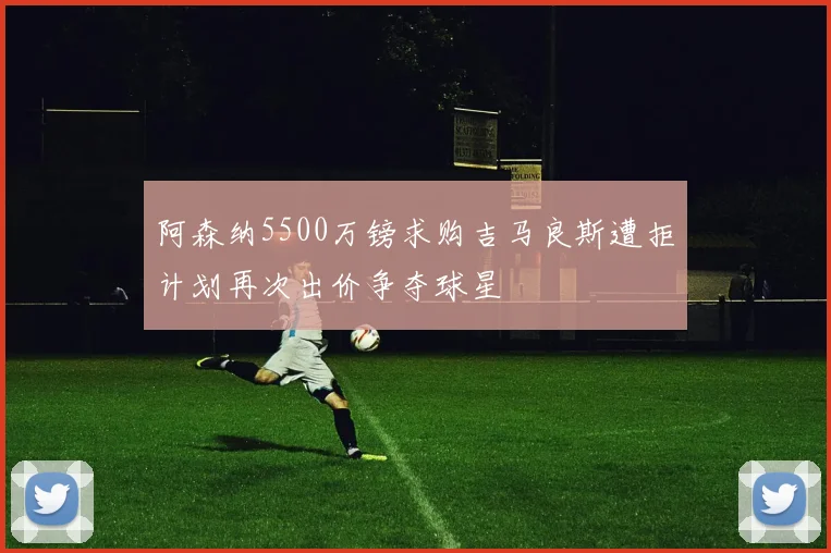 阿森纳5500万镑求购吉马良斯遭拒计划再次出价争夺球星